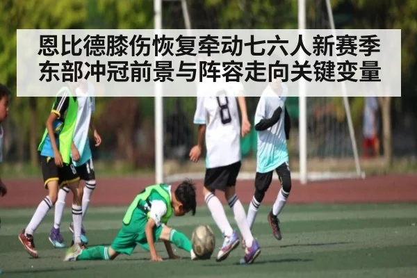 恩比德膝伤恢复牵动七六人新赛季东部冲冠前景与阵容走向关键变量