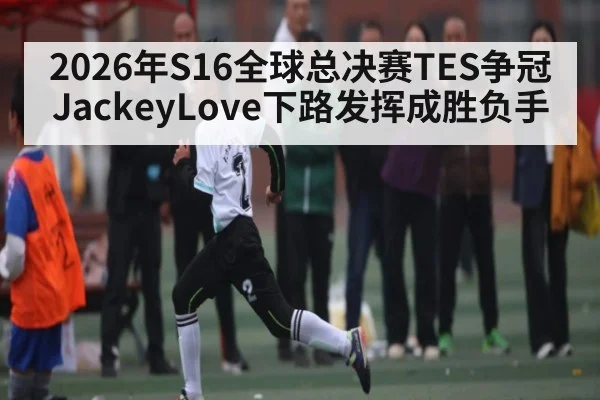 2026年S16全球总决赛TES争冠 JackeyLove下路发挥成胜负手